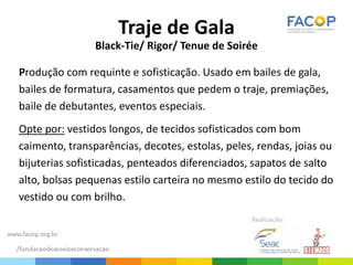 Traje de Gala
Black-Tie/ Rigor/ Tenue de Soirée
Produção com requinte e sofisticação. Usado em bailes de gala,
bailes de formatura, casamentos que pedem o traje, premiações,
baile de debutantes, eventos especiais.
Opte por: vestidos longos, de tecidos sofisticados com bom
caimento, transparências, decotes, estolas, peles, rendas, joias ou
bijuterias sofisticadas, penteados diferenciados, sapatos de salto
alto, bolsas pequenas estilo carteira no mesmo estilo do tecido do
vestido ou com brilho.
 