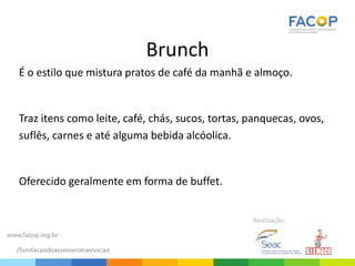 Brunch
É o estilo que mistura pratos de café da manhã e almoço.
Traz itens como leite, café, chás, sucos, tortas, panquecas, ovos,
suflês, carnes e até alguma bebida alcóolica.
Oferecido geralmente em forma de buffet.
 