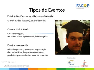 Tipos de Eventos
Eventos científicos, associativos e profissionais
Universidades, associações profissionais.
Eventos institucionais
Colações de grau,
feiras de cursos e profissões, homenagens.
Eventos empresariais
Iniciativa privada, empresas, capacitação
de funcionários, lançamento de novos
produtos, promoção da marca da empresa.
 