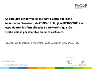 Ao conjunto das formalidades para os atos públicos e
solenidades chamamos de CERIMONIAL; já o PROTOCOLO é a
regra dentro das formalidades do cerimonial que são
estabelecidos por decretos ou pelos costumes.
(Baseado em Cerimonial & Protocolo – Juan DarriChón-2000-UNASP-SP)
 
