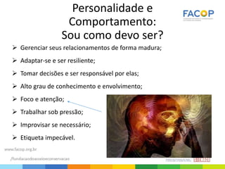 Personalidade e
Comportamento:
Sou como devo ser?
 Gerenciar seus relacionamentos de forma madura;
 Adaptar-se e ser resiliente;
 Tomar decisões e ser responsável por elas;
 Alto grau de conhecimento e envolvimento;
 Foco e atenção;
 Trabalhar sob pressão;
 Improvisar se necessário;
 Etiqueta impecável.
 