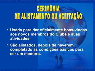 Usada para dar oficialmente boas-vindas aos novos membros do Clube e suas atividades. São alistados, depois de haverem completado as condições básicas para ser um membro.  CERIMÔNIA  DE ALISTAMENTO OU ACEITAÇÃO 