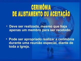 Deve ser realizada, mesmo que haja apenas um membro para ser recebido. CERIMÔNIA  DE ALISTAMENTO OU ACEITAÇÃO Pode ser apropriado realizar a cerimônia durante uma reunião especial, diante de toda a Igreja. 