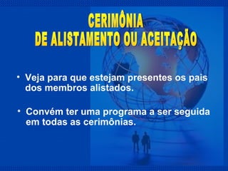 Veja para que estejam presentes os pais dos membros alistados. CERIMÔNIA  DE ALISTAMENTO OU ACEITAÇÃO Convém ter uma programa a ser seguida em todas as cerimônias.  