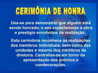 Usa-se para demonstrar que alguém está sendo honrado, e aos espectadores a obra e prestígio envolvidos na realização.  Esta cerimônia reconhece as realizações dos membros individuais, bem como das unidades e mesmo dos membros da diretoria. Centraliza-se em torno da apresentação dos prêmios e condecorações. CERIMÔNIA DE HONRA 