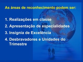 1. Realizações em classe 2. Apresentação de especialidades 3. Insígnia de Excelência 4. Desbravadores e Unidades do Trimestre  As áreas de reconhecimento podem ser: 