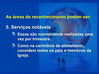 5. Serviços notáveis Essas são normalmente realizadas uma vez por trimestre. Como na cerimônia de alistamento, convidem todos os pais e membros da Igreja. As áreas de reconhecimento podem ser: 