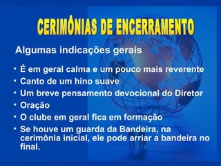 É em geral calma e um pouco mais reverente Canto de um hino suave Um breve pensamento devocional do Diretor  Oração O clube em geral fica em formação Se houve um guarda da Bandeira, na cerimônia inicial, ele pode arriar a bandeira no final. Algumas indicações gerais CERIMÔNIAS DE ENCERRAMENTO 