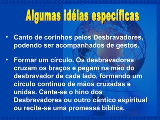 Canto de corinhos pelos Desbravadores, podendo ser acompanhados de gestos. Algumas idéias específicas Formar um círculo. Os desbravadores cruzam os braços e pegam na mão do desbravador de cada lado, formando um círculo contínuo de mãos cruzadas e unidas. Cante-se o hino dos Desbravadores ou outro cântico espiritual ou recite-se uma promessa bíblica. 