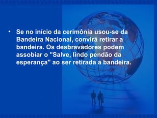 Se no início da cerimônia usou-se da Bandeira Nacional, convirá retirar a bandeira. Os desbravadores podem assobiar o "Salve, lindo pendão da esperança" ao ser retirada a bandeira. 