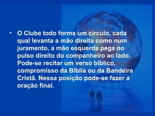O Clube todo forma um círculo, cada qual levanta a mão direita como num juramento, a mão esquerda pega no pulso direito do companheiro ao lado. Pode-se recitar um verso bíblico, compromisso da Bíblia ou da Bandeira Cristã. Nessa posição pode-se fazer a oração final. 