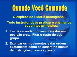 O espírito do Líder é contagioso.  Todo instrutor deve praticar e ensinar os seguintes princípios: 1.  Em pé ou andando, sempre estar em posição ereta. Fitar o rosto do seu grupo. 2.  Explicar os movimentos e dar ordens exatamente como se acham no manual de instruções, passo a passo. Quando Você Comanda 