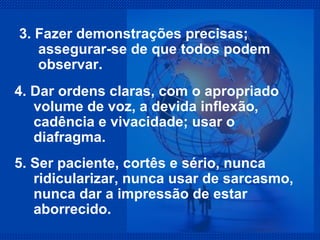 3. Fazer demonstrações precisas; assegurar-se de que todos podem observar. 4. Dar ordens claras, com o apropriado volume de voz, a devida inflexão, cadência e vivacidade; usar o diafragma. 5. Ser paciente, cortês e sério, nunca ridicularizar, nunca usar de sarcasmo, nunca dar a impressão de estar aborrecido. 