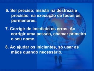 6. Ser preciso; insistir na destreza e precisão, na execução de todos os pormenores.  7. Corrigir de imediato os erros. Ao corrigir uma pessoa, chamar primeiro o seu nome. 8. Ao ajudar os iniciantes, só usar as mãos quando necessário. 