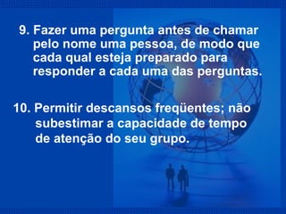 9. Fazer uma pergunta antes de chamar pelo nome uma pessoa, de modo que cada qual esteja preparado para  responder a cada uma das perguntas. 10. Permitir descansos freqüentes; não subestimar a capacidade de tempo de atenção do seu grupo. 