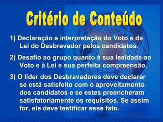1) Declaração e interpretação do Voto e da Lei do Desbravador pelos candidatos. 2) Desafio ao grupo quanto à sua lealdade ao Voto e à Lei e sua perfeita compreensão. 3) O líder dos Desbravadores deve declarar se está satisfeito com o aproveitamento dos candidatos e se estes preencheram satisfatoriamente os requisitos. Se assim for, ele deve testificar esse fato. Critério de Conteúdo 