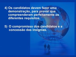 4) Os candidatos devem fazer uma demonstração, para provar que compreenderam perfeitamente os diferentes requisitos. 5)  O compromisso dos candidatos e a concessão das insígnias. 