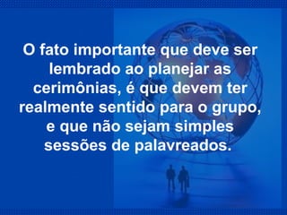 O fato importante que deve ser lembrado ao planejar as cerimônias, é que devem ter realmente sentido para o grupo, e que não sejam simples sessões de palavreados.  