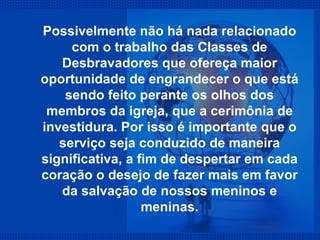 Possivelmente não há nada relacionado com o trabalho das Classes de Desbravadores que ofereça maior oportunidade de engrandecer o que está sendo feito perante os olhos dos membros da igreja, que a cerimônia de investidura. Por isso é importante que o serviço seja conduzido de maneira significativa, a fim de despertar em cada coração o desejo de fazer mais em favor da salvação de nossos meninos e meninas. 