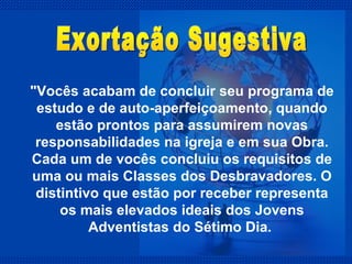 "Vocês acabam de concluir seu programa de estudo e de auto-aperfeiçoamento, quando estão prontos para assumirem novas responsabilidades na igreja e em sua Obra. Cada um de vocês concluiu os requisitos de uma ou mais Classes dos Desbravadores. O distintivo que estão por receber representa os mais elevados ideais dos Jovens Adventistas do Sétimo Dia.  Exortação Sugestiva 