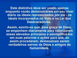 Este distintivo deve ser usado apenas enquanto vocês demonstrarem em seu viver diário os ideais representados por ele - os ideais incorporados no Voto e na Lei dos Desbravadores.  Assim, exorto-os que, pela graça de Deus, se empenhem diariamente para valorizarem esses elevados princípios e exemplificá-los em suas palavras e ações para que, ao assim procederem, demonstrem serem verdadeiros servos de Deus e amigos da humanidade. 