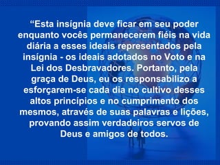 “ Esta insígnia deve ficar em seu poder enquanto vocês permanecerem fiéis na vida diária a esses ideais representados pela insígnia - os ideais adotados no Voto e na Lei dos Desbravadores. Portanto, pela graça de Deus, eu os responsabilizo a esforçarem-se cada dia no cultivo desses altos princípios e no cumprimento dos mesmos, através de suas palavras e lições, provando assim verdadeiros servos de Deus e amigos de todos. 