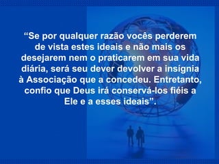 “ Se por qualquer razão vocês perderem de vista estes ideais e não mais os desejarem nem o praticarem em sua vida diária, será seu dever devolver a insígnia à Associação que a concedeu. Entretanto, confio que Deus irá conservá-los fiéis a Ele e a esses ideais”. 