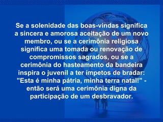 Se a solenidade das boas-vindas significa a sincera e amorosa aceitação de um novo membro, ou se a cerimônia religiosa significa uma tomada ou renovação de compromissos sagrados, ou se a cerimônia do hasteamento da bandeira inspira o juvenil a ter ímpetos de bradar: "Esta é minha pátria, minha terra natal!" - então será uma cerimônia digna da participação de um desbravador. 