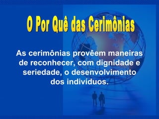 As cerimônias provêem maneiras de reconhecer, com dignidade e seriedade, o desenvolvimento dos indivíduos. O Por Quê das Cerimônias 