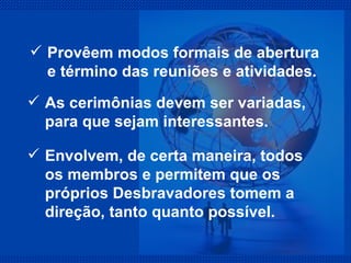 Provêem modos formais de abertura e término das reuniões e atividades. As cerimônias devem ser variadas, para que sejam interessantes. Envolvem, de certa maneira, todos os membros e permitem que os próprios Desbravadores tomem a direção, tanto quanto possível. 