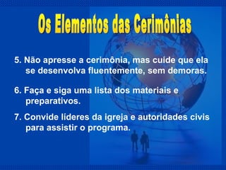 5. Não apresse a cerimônia, mas cuide que ela se desenvolva fluentemente, sem demoras. Os Elementos das Cerimônias 6. Faça e siga uma lista dos materiais e preparativos. 7. Convide líderes da igreja e autoridades civis para assistir o programa. 