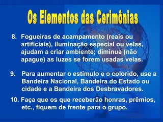 8.  Fogueiras de acampamento (reais ou artificiais), iluminação especial ou velas, ajudam a criar ambiente; diminua (não apague) as luzes se forem usadas velas. Os Elementos das Cerimônias 9.  Para aumentar o estímulo e o colorido, use a Bandeira Nacional, Bandeira do Estado ou cidade e a Bandeira dos Desbravadores. 10. Faça que os que receberão honras, prêmios, etc., fiquem de frente para o grupo. 