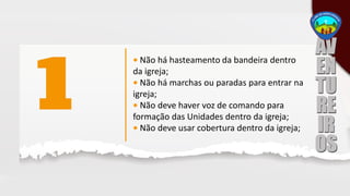 • Não há hasteamento da bandeira dentro
da igreja;
• Não há marchas ou paradas para entrar na
igreja;
• Não deve haver voz de comando para
formação das Unidades dentro da igreja;
• Não deve usar cobertura dentro da igreja;
 