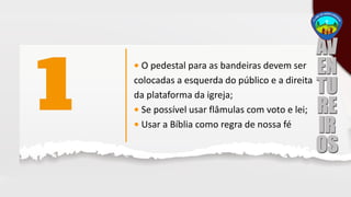 • O pedestal para as bandeiras devem ser
colocadas a esquerda do público e a direita
da plataforma da igreja;
• Se possível usar flâmulas com voto e lei;
• Usar a Bíblia como regra de nossa fé
 