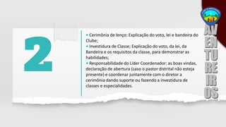 • Cerimônia de lenço: Explicação do voto, lei e bandeira do
Clube;
• Investidura de Classe; Explicação do voto, da lei, da
Bandeira e os requisitos da classe, para demonstrar as
habilidades;
• Responsabilidade do Líder Coordenador: as boas vindas,
declaração de abertura (caso o pastor distrital não esteja
presente) e coordenar juntamente com o diretor a
cerimônia dando suporte ou fazendo a investidura de
classes e especialidades.
 