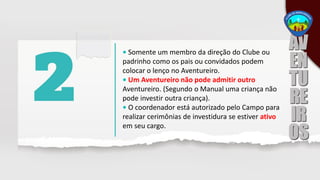 • Somente um membro da direção do Clube ou
padrinho como os pais ou convidados podem
colocar o lenço no Aventureiro.
• Um Aventureiro não pode admitir outro
Aventureiro. (Segundo o Manual uma criança não
pode investir outra criança).
• O coordenador está autorizado pelo Campo para
realizar cerimônias de investidura se estiver ativo
em seu cargo.
 
