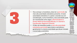 • Para começar a Investidura, deve ter a permissão da
mais alta autoridade eclesiástica presente. A maior
autoridade eclesiástica é o pastor. Levando isso em
consideração, numa investidura, esta autoridade pode
ser reconhecida como segue: administradores e
Diretor MDA da Associação/Missão, Pr. Distrital e
Coordenador, Regional e Distrital.
• O líder da investidura pede a mais alta autoridade
eclesiástica permissão para iniciar a cerimônia e
geralmente é a mesma autoridade que dá por iniciada
e encerrada a cerimônia
 