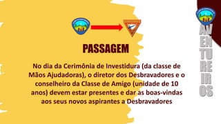 PASSAGEM
No dia da Cerimônia de Investidura (da classe de
Mãos Ajudadoras), o diretor dos Desbravadores e o
conselheiro da Classe de Amigo (unidade de 10
anos) devem estar presentes e dar as boas-vindas
aos seus novos aspirantes a Desbravadores
 