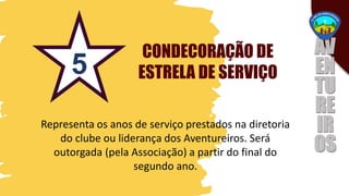 CONDECORAÇÃO DE
ESTRELA DE SERVIÇO
Representa os anos de serviço prestados na diretoria
do clube ou liderança dos Aventureiros. Será
outorgada (pela Associação) a partir do final do
segundo ano.
5
 
