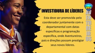 INVESTIDURA DE LÍDERES
Esta deve ser promovida pelo
coordenador juntamente com o
departamental com datas
específicas e programação
específica, onde Aventureiros,
pais e direções possam prestigiar
seus novos líderes.
 