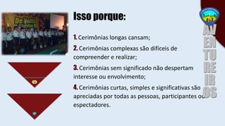 1. Cerimônias longas cansam;
2. Cerimônias complexas são difíceis de
compreender e realizar;
3. Cerimônias sem significado não despertam
interesse ou envolvimento;
4. Cerimônias curtas, simples e significativas são
apreciadas por todas as pessoas, participantes ou
espectadores.
Isso porque:
 