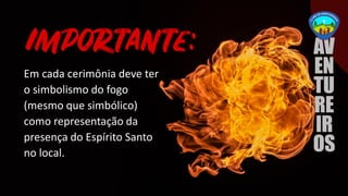 Em cada cerimônia deve ter
o simbolismo do fogo
(mesmo que simbólico)
como representação da
presença do Espírito Santo
no local.
 