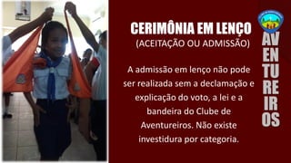 (ACEITAÇÃO OU ADMISSÃO)
CERIMÔNIA EM LENÇO
A admissão em lenço não pode
ser realizada sem a declamação e
explicação do voto, a lei e a
bandeira do Clube de
Aventureiros. Não existe
investidura por categoria.
 