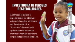 INVESTIDURA DE CLASSES
E ESPECIALIDADES
A entrega das classes e
especialidades e o objetivo
principal do ensino ministrado
aos Aventureiros. E a
“formatura” dos cursos de
aprimoramento em que os
meninos e meninas estiveram
empenhados durante todo ano.
 