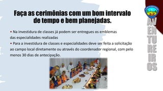 Faça as cerimônias com um bom intervalo
de tempo e bem planejadas.
• Na investidura de classes já podem ser entregues os emblemas
das especialidades realizadas
• Para a investidura de classes e especialidades deve ser feita a solicitação
ao campo local diretamente ou através do coordenador regional, com pelo
menos 30 dias de antecipação.
 