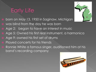  born on May 13, 1950 in Saginaw, Michigan
 was blind from the day he was born
 Age 2: began to have an interest in music
 Age 5: Owned his first real instrument, a harmonica
 Age 9: owned his first set of drums
 Played concerts for his friends
 Ronnie White a famous singer, auditioned him at his
  band’s recording company
 
