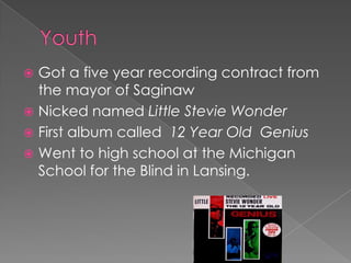  Got a five year recording contract from
  the mayor of Saginaw
 Nicked named Little Stevie Wonder
 First album called 12 Year Old Genius
 Went to high school at the Michigan
  School for the Blind in Lansing.
 