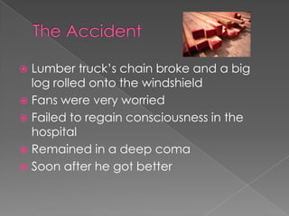  Lumber truck’s chain broke and a big
  log rolled onto the windshield
 Fans were very worried
 Failed to regain consciousness in the
  hospital
 Remained in a deep coma
 Soon after he got better
 