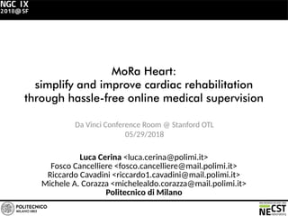 MoRa Heart:
simplify and improve cardiac rehabilitation
through hassle-free online medical supervision
Da Vinci Conference Room @ Stanford OTL
05/29/2018
Luca Cerina <luca.cerina@polimi.it>
Fosco Cancelliere <fosco.cancelliere@mail.polimi.it>
Riccardo Cavadini <riccardo1.cavadini@mail.polimi.it>
Michele A. Corazza <michelealdo.corazza@mail.polimi.it>
Politecnico di Milano
 