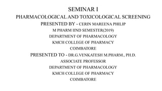 SEMINAR I
PHARMACOLOGICALAND TOXICOLOGICAL SCREENING
PRESENTED BY - CERIN MAREENA PHILIP
M PHARM IIND SEMESTER(2019)
DEPARTMENT OF PHARMACOLOGY
KMCH COLLEGE OF PHARMACY
COIMBATORE
PRESENTED TO - DR.G.VENKATESH M.PHARM., PH.D.
ASSOCIATE PROFESSOR
DEPARTMENT OF PHARMACOLOGY
KMCH COLLEGE OF PHARMACY
COIMBATORE
 